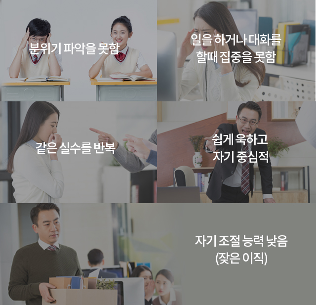 분위기 파악을 못함, 일을 하거나 대화를 할때 집중을 못함, 같은 실수를 반복, 쉽게 욱하고 자기 중심적, 자기 조절 능력 낮음(잦은 이직).