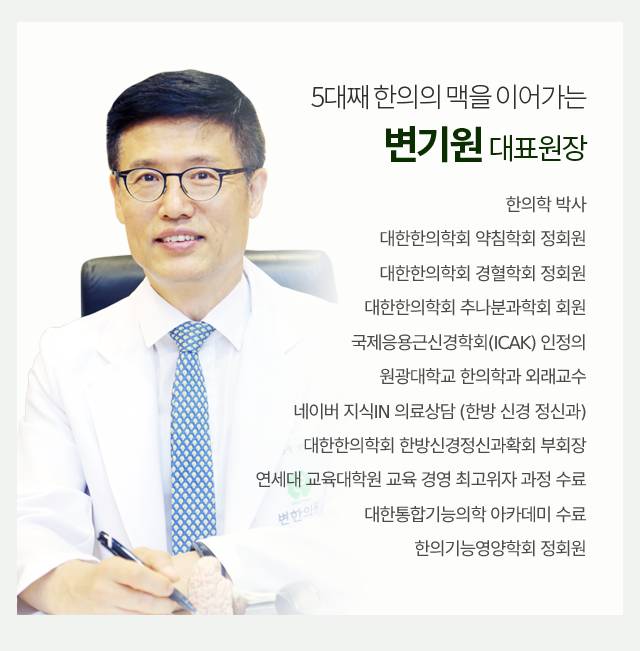 5대째 한의의 맥을 이어가는 변기원 대표 원장/ 한의학 박사, 대한한의학회 약침학회 정회원, 대한한의학회 경혈학회 정회원, 대한한의학회 추나분과학회 회원, 국제응용근신경학회(ICAK) 인정의,
				원광대학교 한의학과 외래교수, 네이버 지식IN 의료상담 (한방 신경 정신과), 대한한의학회 한방신경정신과확회 부회장, 연세대 교육대학원 교육 경영 최고위자 과정 수료, 대한통합기능의학 아카데미 수료